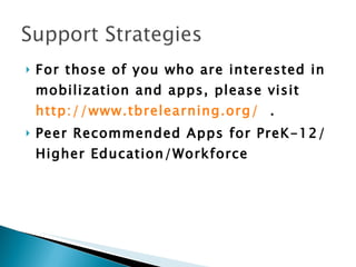 For those of you who are interested in mobilization and apps, please visit  http://www.tbrelearning.org/    .  Peer Recommended Apps for PreK-12/Higher Education/Workforce  