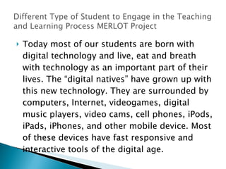 Today most of our students are born with digital technology and live, eat and breath with technology as an important part of their lives. The “digital natives” have grown up with this new technology. They are surrounded by computers, Internet, videogames, digital music players, video cams, cell phones, iPods, iPads, iPhones, and other mobile device. Most of these devices have fast responsive and interactive tools of the digital age. 