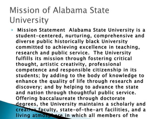 Mission Statement  Alabama State University is a student-centered, nurturing, comprehensive and diverse public historically black University committed to achieving excellence in teaching, research and public service.  The University fulfills its mission through fostering critical thought, artistic creativity, professional competence and responsible citizenship in its students; by adding to the body of knowledge to enhance the quality of life through research and discovery; and by helping to advance the state and nation through thoughtful public service. Offering baccalaureate through doctorate degrees, the University maintains a scholarly and creative faculty, state-of-the-art facilities, and a living atmosphere in which all members of the campus community can work and learn in pleasant and rewarding surroundings. 