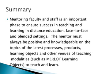 Mentoring faculty and staff is an important phase to ensure success in teaching and learning in distance education, face-to-face and blended settings.  The mentor must always be positive and knowledgeable on the topics of the latest processes, products, learning objects and other venues of teaching  modalities (such as MERLOT Learning Objects) to teach and learn. 