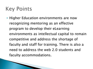 Higher Education environments are now recognizing mentoring as an effective program to develop their eLearning environments as intellectual capital to remain competitive and address the shortage of faculty and staff for training. There is also a need to address the web 2.0 students and faculty accommodations. 