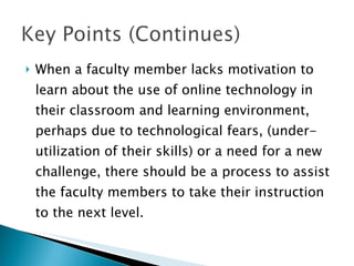 When a faculty member lacks motivation to learn about the use of online technology in their classroom and learning environment, perhaps due to technological fears, (under-utilization of their skills) or a need for a new challenge, there should be a process to assist the faculty members to take their instruction to the next level. 