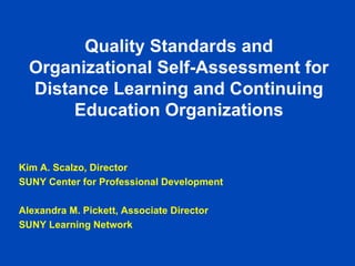 Quality Standards and
  Organizational Self-Assessment for
  Distance Learning and Continuing
       Education Organizations


Kim A. Scalzo, Director
SUNY Center for Professional Development

Alexandra M. Pickett, Associate Director
SUNY Learning Network
 