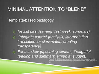 MINIMAL ATTENTION TO “BLEND”

Template-based pedagogy:

  1) Revisit past learning (last week, summary)
  2) Integrate current (analysis, interpretation,
     translation for classmates, creating
     transparency)
  3) Foreshadow (upcoming content; thoughtful
     reading and summary, aimed at student)
                        Fulkerth, R. (2009). A case study from Golden Gate University using course
                        objetives to facillitate blended learning in shortened courses. JALN, 13 (1), 43-
                        54.
 