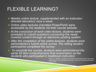 FLEXIBLE LEARNING?
 Weekly online lecture, supplemented with an instructor-
  directed laboratory once a week.
 Online video lectures (narrated PowerPoint) were
  accessible by the students via their course website.
 At the conclusion of each video lecture, students were
  prompted to submit questions concerning the newly
  covered content through an electronic posting system.
 After the completion of the online lectures, students were
  administered a hybrid online survey. The willing student
  participants completed the survey.
 To conclude the course, students were administered the
  same 50 item comprehensive final examination as the
  students who participated in traditional instruction
                                Ernst, J. V. (2008). A comparison of traditional and hybrid online instructional
                                presentation in communication technology. Journal of Technology Education,
                                19(2), 40-49.
 