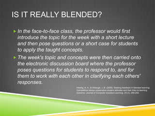 IS IT REALLY BLENDED?

 In the face-to-face class, the professor would first
  introduce the topic for the week with a short lecture
  and then pose questions or a short case for students
  to apply the taught concepts.
 The week's topic and concepts were then carried onto
  the electronic discussion board where the professor
  poses questions for students to respond to, and for
  them to work with each other in clarifying each others'
  responses.
                             Hwang, A. A., & Arbaugh, J. B. (2009). Seeking feedback in blended learning:
                             Competitive versus cooperative student attitudes and their links to learning
                             outcome. Journal of Computer Assisted Learning, 25 (3), 280-293.
 