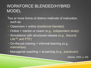 WORKFORCE BLENDED/HYBRID
MODEL
Two or more forms of distinct methods of instruction,
  such as
 Classroom + online (traditional blended)
 Online + mentor or coach (e.g., independent study)
 Simulations with structured classes (e.g., Second
  Life™ and FTF)
 On-the-job training + informal learning (e.g.,
  internships)
 Managerial coaching + eLearning (e.g., practicum)
                                            (Maisie, 2002, p. 59)
 