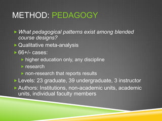 METHOD: PEDAGOGY
 What pedagogical patterns exist among blended
  course designs?
 Qualitative meta-analysis
 66+/- cases:
   higher education only, any discipline
   research
   non-research that reports results
 Levels: 23 graduate, 39 undergraduate, 3 instructor
 Authors: Institutions, non-academic units, academic
  units, individual faculty members
 