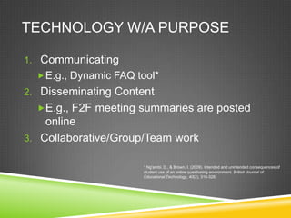 TECHNOLOGY W/A PURPOSE

1. Communicating
   E.g., Dynamic FAQ tool*
2. Disseminating Content
  E.g., F2F meeting summaries are posted
    online
3. Collaborative/Group/Team work

                       * Ng'ambi, D., & Brown, I. (2009). Intended and unintended consequences of
                       student use of an online questioning environment. British Journal of
                       Educational Technology, 40(2), 316-328.
 