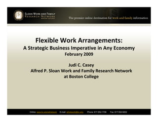 Flexible Work Arrangements:
A Strategic Business Imperative in Any Economy
February 2009
Online: www.bc.edu/wfnetwork E-mail: wfnetwork@bc.edu Phone: 617-552-1708 Fax: 617-552-9202
Judi C. Casey
Alfred P. Sloan Work and Family Research Network
at Boston College
 