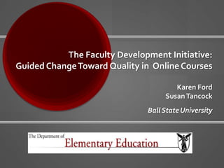 The Faculty Development Initiative: Guided Change Toward Quality in  Online CoursesKaren Ford Susan TancockBall State University 