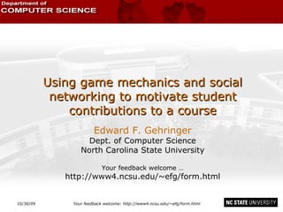 10/30/09 Your feedback welcome: http://www4.ncsu.edu/~efg/form.html Using game mechanics and social networking to motivate student contributions to a course Edward F. Gehringer Dept. of Computer Science North Carolina State University Your feedback welcome … http://www4.ncsu.edu/~efg/form.html 