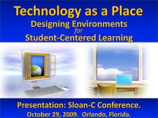 Technology as a Place Designing Environments Student-Centered Learning for Presentation: Sloan-C Conference.  October 29, 2009.  Orlando, Florida. 