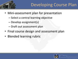 Developing Course Plan
• Mini-assessment plan for presentation
  – Select a central learning objective
  – Develop assignment(s)
  – Draft out assessment plan
• Final course design and assessment plan
• Blended learning rubric
 