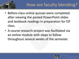 How are faculty blending?
• Before-class online quizzes were completed
  after viewing the posted PowerPoint slides
  and textbook readings in preparation for f2f
  class.
• A course research project was facilitated via
  an online module with steps to follow
  throughout several weeks of the semester.
 