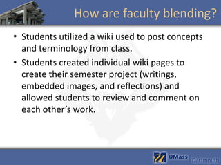 How are faculty blending?
• Students utilized a wiki used to post concepts
  and terminology from class.
• Students created individual wiki pages to
  create their semester project (writings,
  embedded images, and reflections) and
  allowed students to review and comment on
  each other’s work.
 