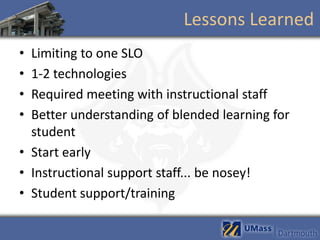 Lessons Learned
• Limiting to one SLO
• 1-2 technologies
• Required meeting with instructional staff
• Better understanding of blended learning for
  student
• Start early
• Instructional support staff... be nosey!
• Student support/training
 