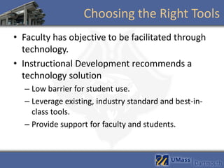 Choosing the Right Tools
• Faculty has objective to be facilitated through
  technology.
• Instructional Development recommends a
  technology solution
  – Low barrier for student use.
  – Leverage existing, industry standard and best-in-
    class tools.
  – Provide support for faculty and students.
 