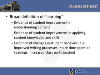 Assessment
• Broad definition of “learning”
  – Evidence of student improvement in
    understanding content
  – Evidence of student improvement in applying
    content knowledge and skills
  – Evidence of changes in student behavior (e.g.
    improved writing processes; more time spent on
    readings; increased class participation)
 