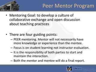 Peer Mentor Program
• Mentoring Goal: to develop a culture of
  collaborative exchange and open discussion
  about teaching practices

• There are four guiding points:
  – PEER mentoring. Mentor will not necessarily have
    more knowledge or experience than the mentee.
  – Focus is on student learning not instructor evaluation.
  – It is the responsibility of both parties to start and
    maintain the interaction.
  – Both the mentor and mentee will do a final report.
 