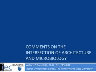 COMMENTS ON THE
INTERSECTION OF ARCHITECTURE
AND MICROBIOLOGY
William P. Bahnfleth, Ph.D., P.E., FASHRAE
Indoor Environment Center, The Pennsylvania State University
 