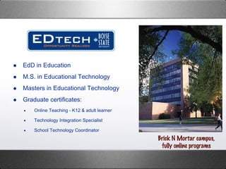 EdD in Education M.S. in Educational Technology  Masters in Educational Technology Graduate certificates: Online Teaching - K12 & adult learner  Technology Integration Specialist School Technology Coordinator Brick N Mortar campus, fully online programs 