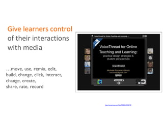 Give   learners control  of their interactions with media … move, use, remix, edit, build, change, click, interact, change, create,  share, rate, record http://voicethread.com/#q.b908650.i4836718 