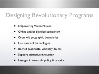 Designing Revolutionary Programs Empowering Vision/Mission Online and/or blended component Cross old geographic boundaries Use layers of technologies Recruit passionate, visionary do-ers Support disruptive innovation Linkages in research, policy & practice 