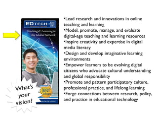   Lead research and innovations in online teaching and learning  Model, promote, manage, and evaluate digital-age teaching and learning resources Inspire creativity and expertise in digital media literacy  Design and develop imaginative learning environments   Empower learners to be evolving digital citizens who advocate cultural understanding and global responsibility  Promote and pattern participatory culture, professional practice, and lifelong learning  Forge connections between research, policy, and practice in educational technology  