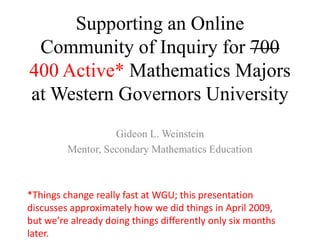 Supporting an Online Community of Inquiry for 700400Active* Mathematics Majors at Western Governors University,[object Object],Gideon L. Weinstein,[object Object],Mentor, Secondary Mathematics Education,[object Object],*Things change really fast at WGU; this presentation discusses approximately how we did things in April 2009, but we’re already doing things differently only six months later.,[object Object]