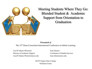 Meeting Students Where They Go:Blended Student &  Academic Support from Orientation to Graduation  Presented @ The 15th Sloan Consortium International Conference on Online Learning Lisa D’Adamo-Weinstein		Joan Johnsen Director of Academic Support		Coordinator of Student Services Lisa.D’Adamo-Weinstein@esc.edu		Joan.Johnsen@esc.edu SUNY Empire State College Northeast Center 