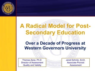 A Radical Model for Post-Secondary Education Over a Decade of Progress at Western Governors University Janet Schnitz, Ed.D. Associate Provost Assessment Thomas Zane, Ph.D. Director of Assessment Quality and Validity 