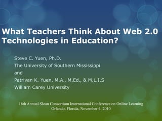 What Teachers Think About Web 2.0
Technologies in Education?
Steve C. Yuen, Ph.D.
The University of Southern Mississippi
and
Patrivan K. Yuen, M.A., M.Ed., & M.L.I.S
William Carey University
16th Annual Sloan Consortium International Conference on Online Learning
Orlando, Florida, November 4, 2010
 