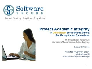 Secure Testing. Anytime. Anywhere.



                            Protect Academic Integrity
                                     in Online Exam Environments without
                                          Sacrificing Student Convenience

                                                    18th Annual Sloan Consortium
                                      International Conference on Online Learning

                                                               October 11th, 2012

                                                    Presented by Software Secure
                                                                 Mark Musacchio
                                                  Business Development Manager



                                                                            1
 