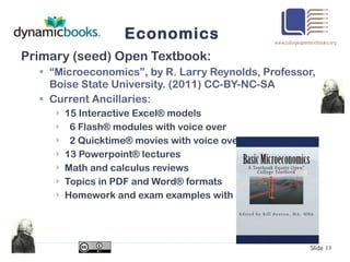 Economics Primary (seed) Open Textbook: “ Microeconomics”, by R. Larry Reynolds, Professor, Boise State University. (2011) CC-BY-NC-SA Current Ancillaries: 15 Interactive Excel® models 6 Flash® modules with voice over 2 Quicktime® movies with voice over 13 Powerpoint® lectures Math and calculus reviews Topics in PDF and Word® formats Homework and exam examples with answers Slide  
