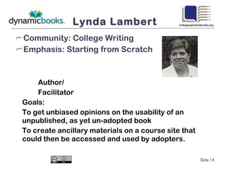 Lynda Lambert Community: College Writing Emphasis: Starting from Scratch Author/ Facilitator Goals: To get unbiased opinions on the usability of an unpublished, as yet un-adopted book To create ancillary materials on a course site that could then be accessed and used by adopters. Slide  