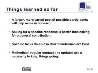 Things learned so far A larger, more varied pool of possible participants will help move us forward. Asking for a specific response is better than asking for a general contribution.  Specific tasks do-able in short timeframes are best. Methodical, regular contact and updates are a necessity to keep things going. Slide  