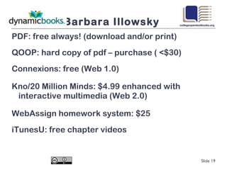 Barbara Illowsky PDF: free always! (download and/or print) QOOP: hard copy of pdf – purchase ( <$30) Connexions: free (Web 1.0)  Kno/20 Million Minds: $4.99 enhanced with interactive multimedia (Web 2.0) WebAssign homework system: $25 iTunesU: free chapter videos  Slide  