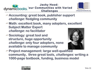 Jacky Hood:  Four Communities with Varied Challenges Accounting: great book, publisher support  challenge : fledgling community Math: excellent book, many adopters, excellent Subject Matter Expert  challenge : no facilitator Sociology: great tool and  structure, huge opportunity  challenge : only four adopters, none available to manage community Project management: large well-qualified community,  three great tools,  challenges : writing a 1000-page textbook, funding, business model Slide  