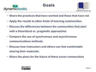 Goals Share the practices that have worked and those that have not Apply the results to other kinds of learning communities. Discuss the differences between the communities that start with a theoretical vs. pragmatic approaches Compare the use of synchronous and asynchronous communications methods. Discuss how instructors and others can feel comfortable sharing their materials. Share the plans for the future of these seven communities Slide  