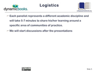 Logistics Each panelist represents a different academic discipline and will take 5-7 minutes to share his/her learning around a specific area of communities of practice. We will start discussions after the presentations Slide  