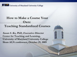 How to Make a Course Your Own:  Teaching Standardized Courses Susan S. Ko, PhD, Executive Director Center for Teaching and Learning,  University of Maryland University College Sloan ALN conference, October 29, 2009 