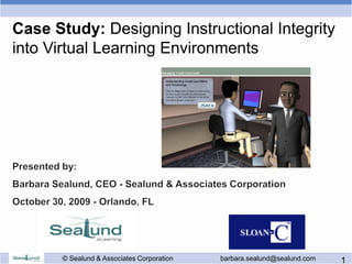 Case Study: Designing Instructional Integrity
into Virtual Learning Environments




      © Sealund & Associates Corporation   barbara.sealund@sealund.com   1
 