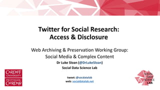 Twitter for Social Research:
Access & Disclosure
Web Archiving & Preservation Working Group:
Social Media & Complex Content
Dr Luke Sloan (@DrLukeSloan)
Social Data Science Lab
tweet: @socdatalab
web: socialdatalab.net
 