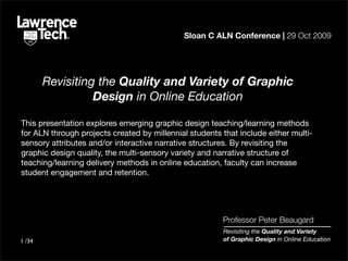 Sloan C ALN Conference | 29 Oct 2009




        Revisiting the Quality and Variety of Graphic
                  Design in Online Education

This presentation explores emerging graphic design teaching/learning methods
for ALN through projects created by millennial students that include either multi-
sensory attributes and/or interactive narrative structures. By revisiting the
graphic design quality, the multi-sensory variety and narrative structure of
teaching/learning delivery methods in online education, faculty can increase
student engagement and retention.




                                                        Professor Peter Beaugard
                                                        Revisiting the Quality and Variety
1 /34                                                   of Graphic Design in Online Education
 