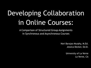 Developing Collaboration
in Online Courses:
A Comparison of Structured Group Assignments
in Synchronous and Asynchronous Courses
Nori Barajas-Murphy, M.Ed.
Jessica Decker, Ed.D.
University of La Verne
La Verne, CA
 