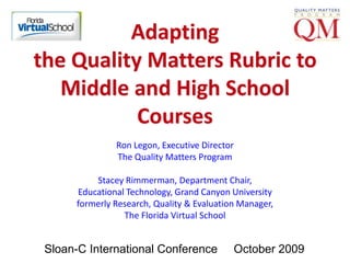 Adapting the Quality Matters Rubric to Middle and High School Courses Ron Legon, Executive DirectorThe Quality Matters Program Stacey Rimmerman, Department Chair,Educational Technology, Grand Canyon Universityformerly Research, Quality & Evaluation Manager,The Florida Virtual School Sloan-C International Conference     October 2009 