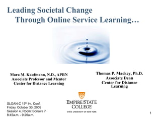 Leading Societal Change  Through Online Service Learning… Thomas P. Mackey, Ph.D. Associate Dean Center for Distance Learning Mara M. Kaufmann, N.D., APRN Associate Professor and Mentor Center for Distance Learning SLOAN-C 15th Int. Conf. Friday, October 30, 2009 Session 4, Room: Bonaire 7 8:45a.m. - 9:20a.m. 1 
