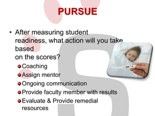 PURSUE
• After measuring student
readiness, what action will you take
based
on the scores?
Coaching
Assign mentor
Ongoing communication
Provide faculty member with results
Evaluate & Provide remedial
resources

 