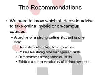 The Recommendations
• We need to know which students to advise
to take online, hybrid or on-campus
courses.
– A profile of a strong online student is one
who:
•
•
•
•

Has a dedicated place to study online
Possesses strong time management skills
Demonstrates strong technical skills
Exhibits a strong vocabulary of technology terms

 